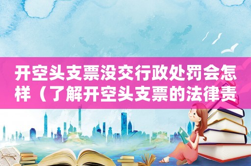 開空頭支票沒交行政處罰會怎樣（了解開空頭支票的法律責任和處罰措施）