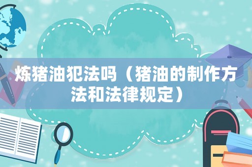 煉豬油犯法嗎（豬油的制作方法和法律規(guī)定）