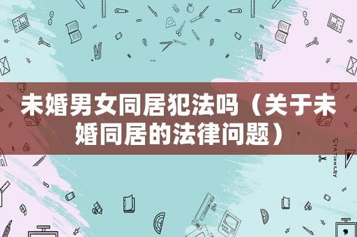 未婚男女同居犯法嗎（關于未婚同居的法律問題）