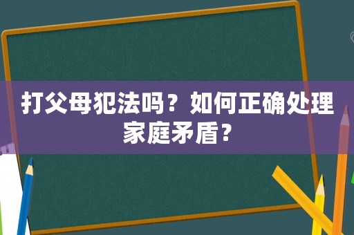 打父母犯法嗎？如何正確處理家庭矛盾？