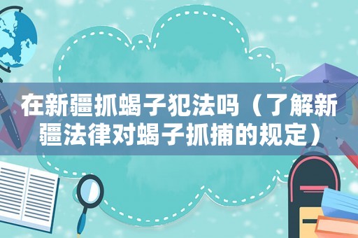 在新疆抓蝎子犯法嗎（了解新疆法律對蝎子抓捕的規(guī)定）