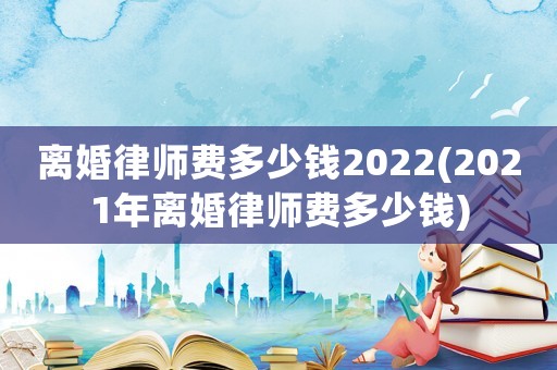 離婚律師費多少錢2022(2021年離婚律師費多少錢)