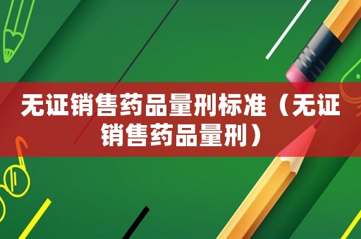 無證銷售藥品量刑標(biāo)準(zhǔn)（無證銷售藥品量刑）