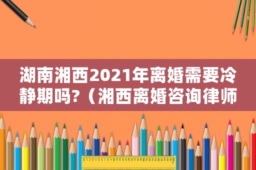 湖南湘西2021年離婚需要冷靜期嗎?（湘西離婚咨詢律師費用多少）