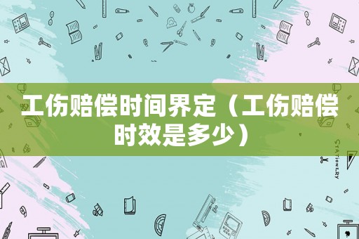 工傷賠償時(shí)間界定（工傷賠償時(shí)效是多少）