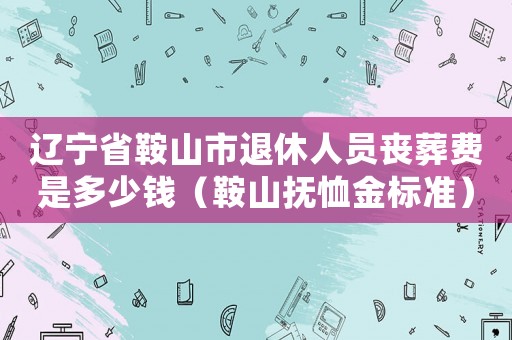 遼寧省鞍山市退休人員喪葬費是多少錢（鞍山撫恤金標準）
