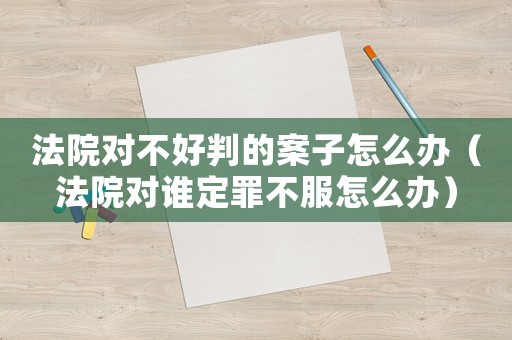 法院對不好判的案子怎么辦（法院對誰定罪不服怎么辦）