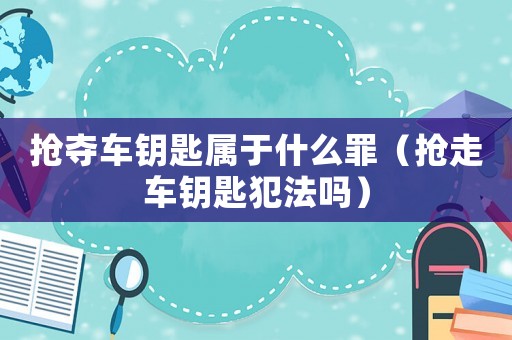 搶奪車鑰匙屬于什么罪（搶走車鑰匙犯法嗎）