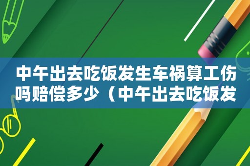 中午出去吃飯發(fā)生車禍算工傷嗎賠償多少（中午出去吃飯發(fā)生車禍算工傷嗎）