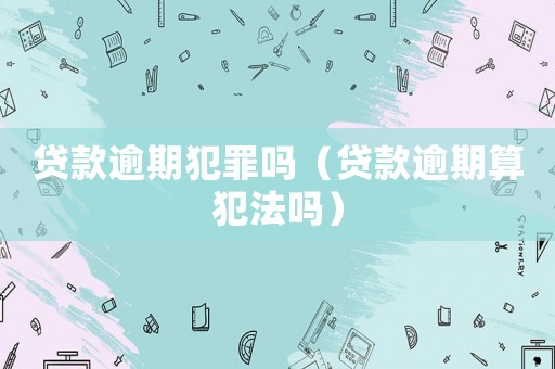 貸款逾期犯罪嗎（貸款逾期算犯法嗎）