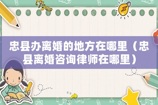 忠縣辦離婚的地方在哪里（忠縣離婚咨詢律師在哪里）