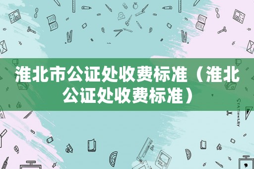 淮北市公證處收費標準（淮北公證處收費標準）