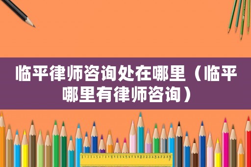 臨平律師咨詢處在哪里（臨平哪里有律師咨詢）