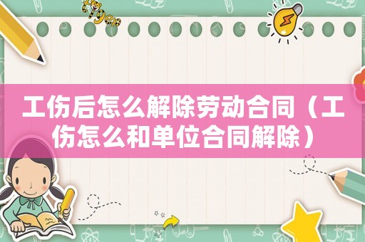 工傷后怎么解除勞動合同（工傷怎么和單位合同解除）