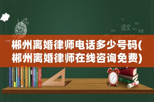 郴州離婚律師電話多少號碼(郴州離婚律師在線咨詢免費)