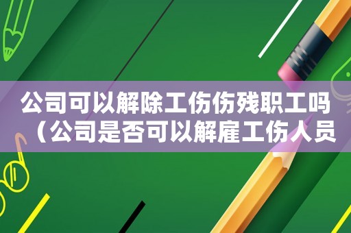 公司可以解除工傷傷殘職工嗎（公司是否可以解雇工傷人員）