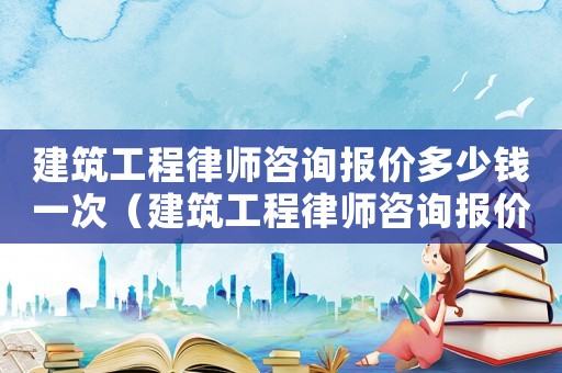建筑工程律師咨詢報價多少錢一次（建筑工程律師咨詢報價多少）