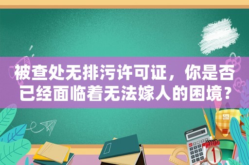 被查處無(wú)排污許可證，你是否已經(jīng)面臨著無(wú)法嫁人的困境？