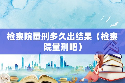檢察院量刑多久出結果（檢察院量刑吧）