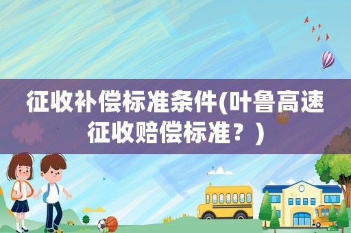征收補(bǔ)償標(biāo)準(zhǔn)條件(葉魯高速征收賠償標(biāo)準(zhǔn)？)