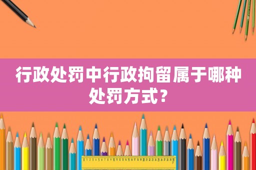 行政處罰中行政拘留屬于哪種處罰方式？