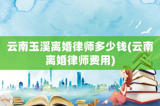 云南玉溪離婚律師多少錢(云南離婚律師費(fèi)用)