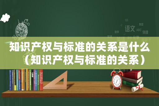 知識產(chǎn)權(quán)與標(biāo)準(zhǔn)的關(guān)系是什么（知識產(chǎn)權(quán)與標(biāo)準(zhǔn)的關(guān)系）