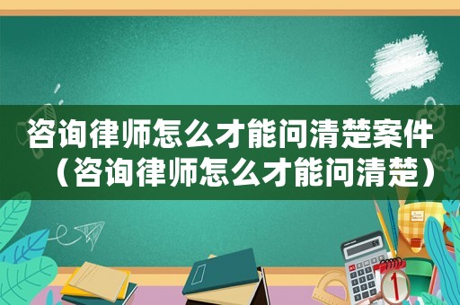 咨詢律師怎么才能問清楚案件（咨詢律師怎么才能問清楚）