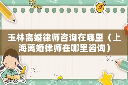 玉林離婚律師咨詢在哪里（上海離婚律師在哪里咨詢）