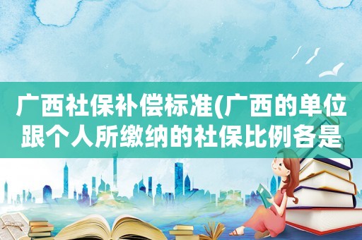 廣西社保補償標準(廣西的單位跟個人所繳納的社保比例各是多少？)