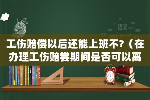 工傷賠償以后還能上班不?（在辦理工傷賠嘗期間是否可以離職）