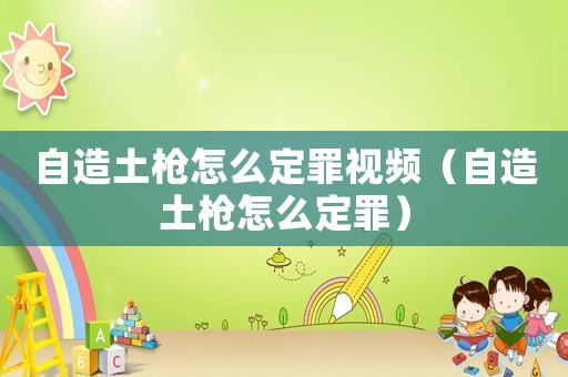 自造土槍怎么定罪視頻（自造土槍怎么定罪）