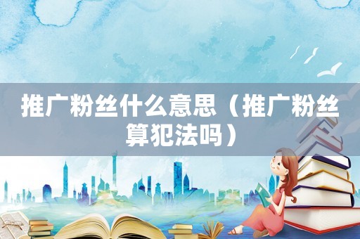 推廣粉絲什么意思（推廣粉絲算犯法嗎）