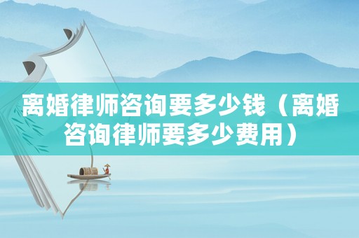 離婚律師咨詢要多少錢（離婚咨詢律師要多少費用）