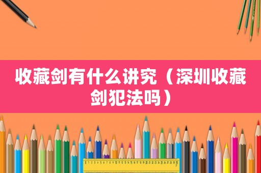 收藏劍有什么講究（深圳收藏劍犯法嗎）