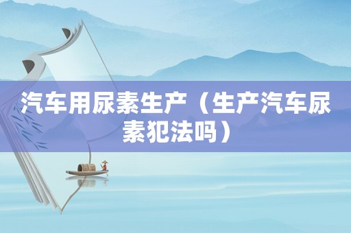 汽車用尿素生產（生產汽車尿素犯法嗎）