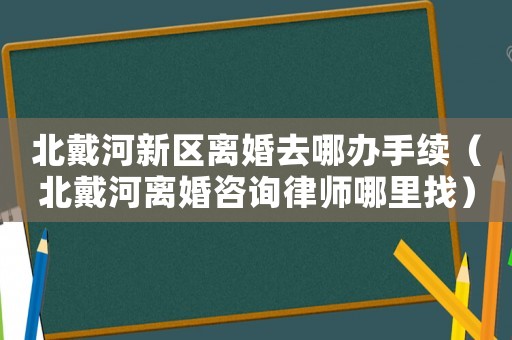 北戴河新區離婚去哪辦手續（北戴河離婚咨詢律師哪里找）
