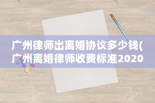 廣州律師出離婚協(xié)議多少錢(qián)(廣州離婚律師收費(fèi)標(biāo)準(zhǔn)2020)