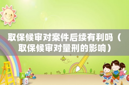取保候審對案件后續有利嗎（取保候審對量刑的影響）