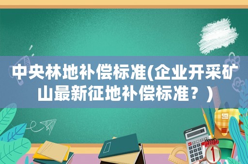 中央林地補償標準(企業開采礦山最新征地補償標準？)