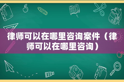 律師可以在哪里咨詢案件（律師可以在哪里咨詢）