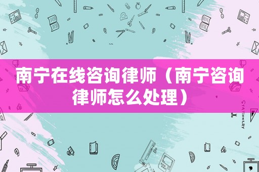 南寧在線咨詢律師（南寧咨詢律師怎么處理）