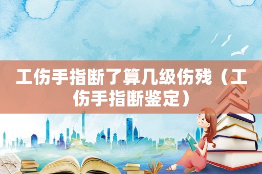 工傷手指斷了算幾級傷殘（工傷手指斷鑒定）