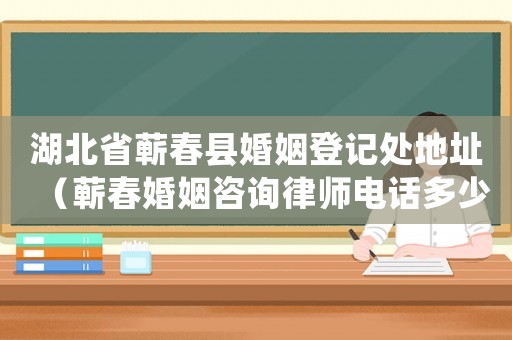 湖北省蘄春縣婚姻登記處地址（蘄春婚姻咨詢律師電話多少）