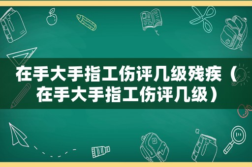 在手大手指工傷評幾級殘疾（在手大手指工傷評幾級）