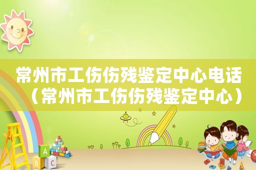 常州市工傷傷殘鑒定中心電話（常州市工傷傷殘鑒定中心）