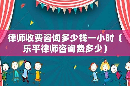 律師收費咨詢多少錢一小時（樂平律師咨詢費多少）