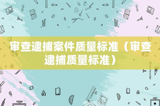 審查逮捕案件質(zhì)量標準（審查逮捕質(zhì)量標準）