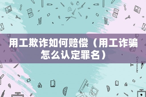 用工欺詐如何賠償（用工詐騙怎么認定罪名）