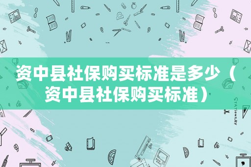 資中縣社保購買標準是多少（資中縣社保購買標準）